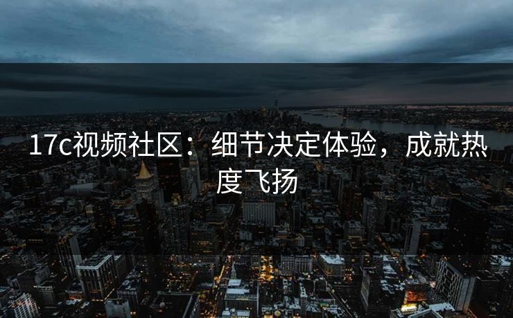 17c视频社区:细节决定体验,成就热度飞扬 17c视频社区:细节决定体验,成就热度飞扬