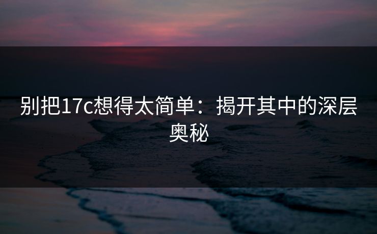 别把17c想得太简单:揭开其中的深层奥秘 别把17c想得太简单:揭开其中的深层奥秘